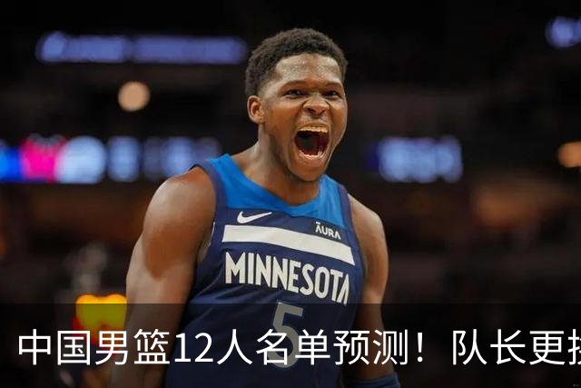 中国男篮12人名单预测！队长更换，杨瀚森王俊杰首发，赛程出炉