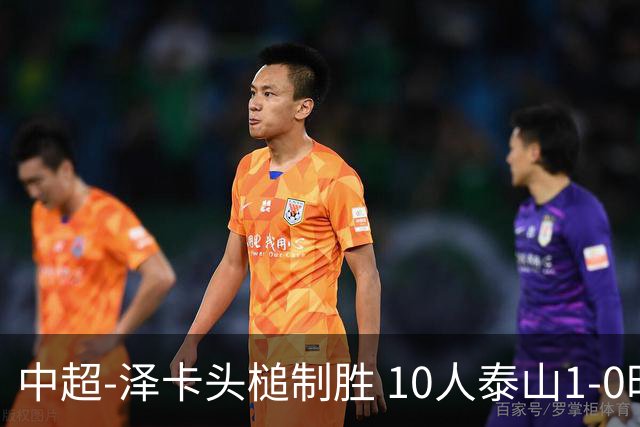 中超-泽卡头槌制胜 10人泰山1-0时隔11年再客胜海港