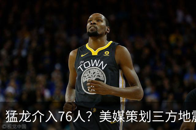 猛龙介入76人？美媒策划三方地震交易：恩比德联手伦纳德组三巨头