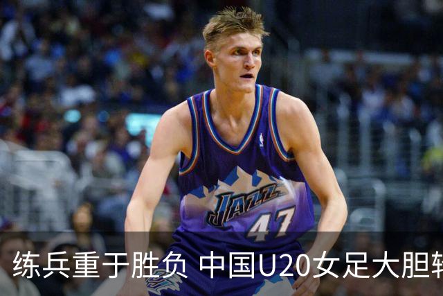 练兵重于胜负 中国U20女足大胆轮换蓄力世界杯