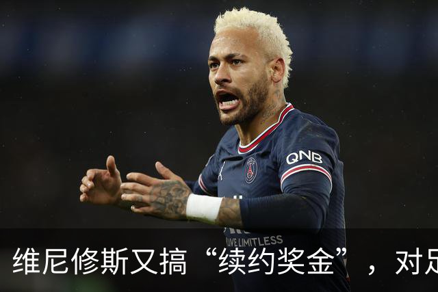 维尼修斯又搞“续约奖金”，对足球的冲击，不亚于《博斯曼法案》