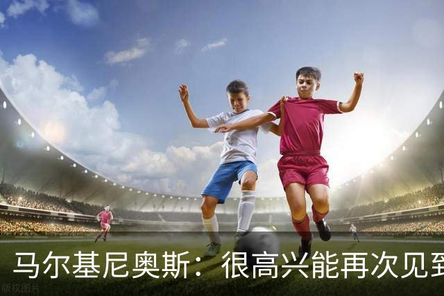 马尔基尼奥斯：很高兴能再次见到迪涅，我们共度过美好的时光