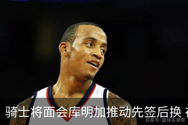 骑士将面会库明加推动先签后换 在与湖人的争夺战中抢占先机